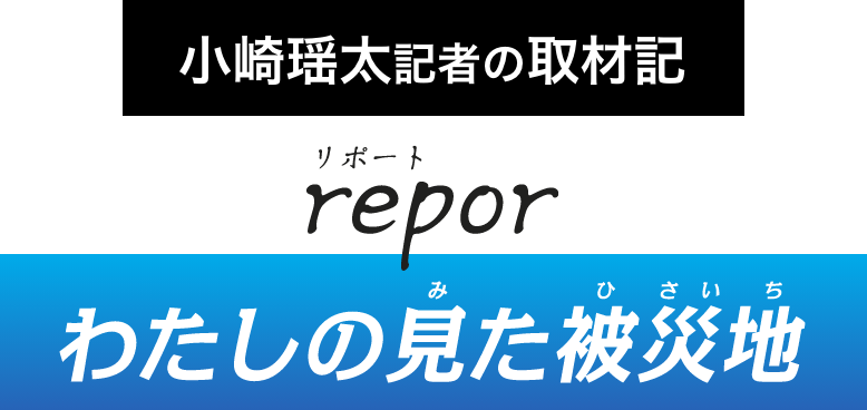 小崎瑶太記者の取材記 report わたしの見た被災地